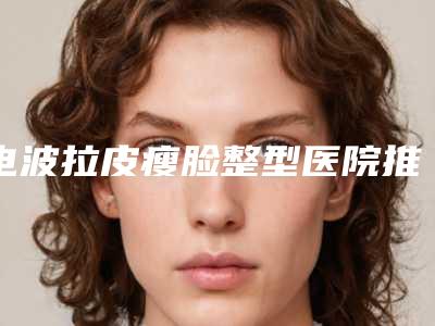 电波拉皮瘦脸整型医院推荐:电波拉皮瘦脸医院前30优势分析