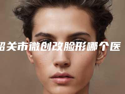 韶关市微创改脸形哪个医院最好呢(韶关觅妍美容医美公立私立汇总)